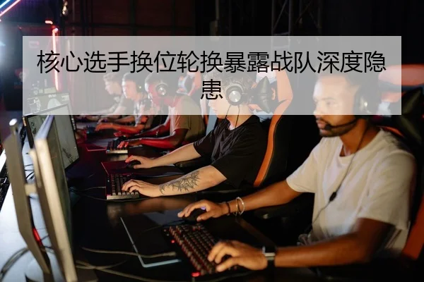 核心选手换位轮换暴露战队深度隐患
